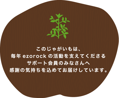 このじゃがいもは、毎年ezorockの活動を支えてくださるサポート会員のみなさんへ感謝の気持ちを込めてお届けしています。